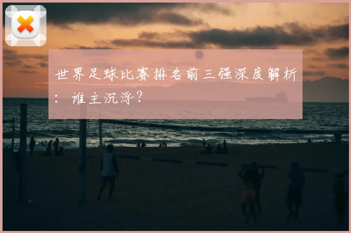 世界足球比赛排名前三强深度解析:谁主沉浮?