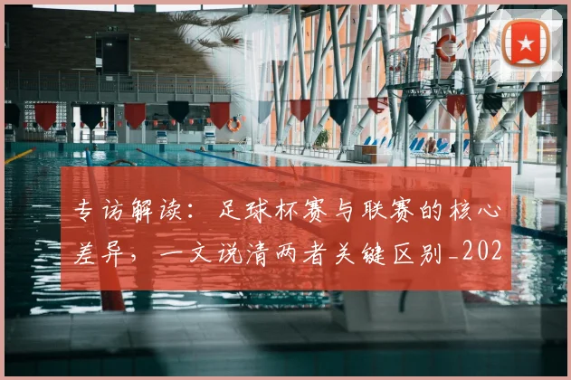 专访解读：足球杯赛与联赛的核心差异，一文说清两者关键区别_20260609201230