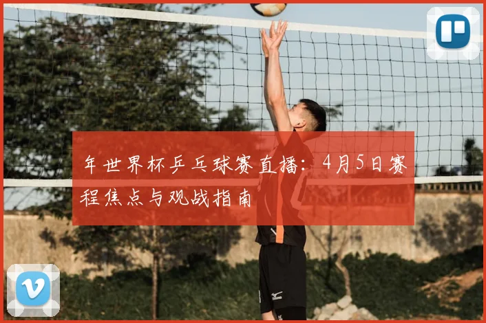 年世界杯乒乓球赛直播：4月5日赛程焦点与观战指南