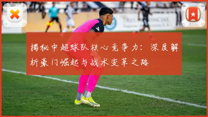 揭秘中超球队核心竞争力：深度解析豪门崛起与战术变革之路