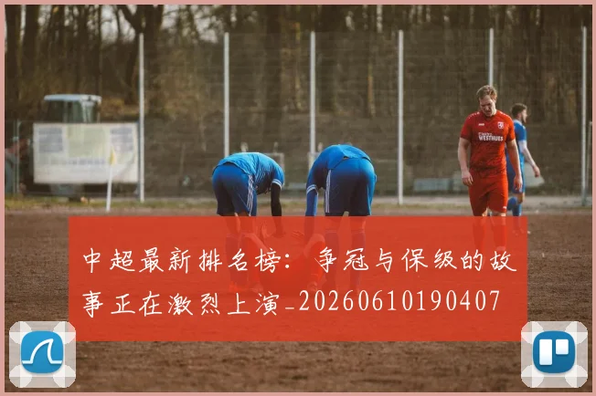 中超最新排名榜：争冠与保级的故事正在激烈上演_20260610190407
