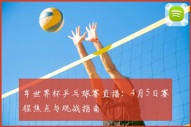 年世界杯乒乓球赛直播：4月5日赛程焦点与观战指南