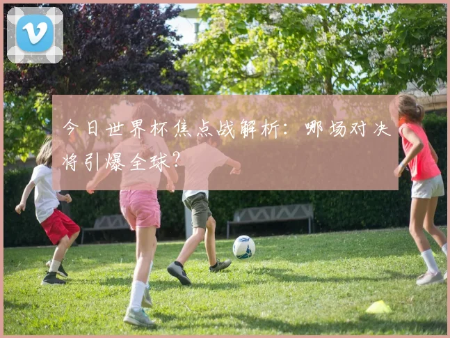 今日世界杯焦点战解析：哪场对决将引爆全球？