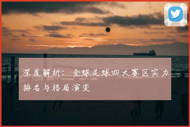 深度解析：全球足球四大赛区实力排名与格局演变