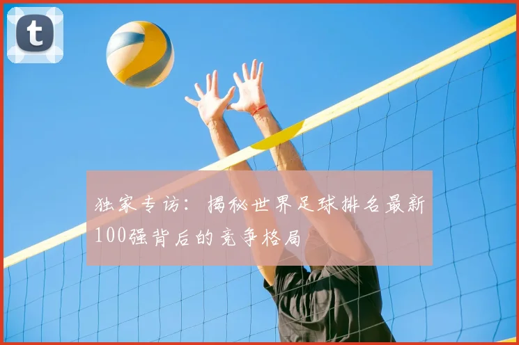 独家专访：揭秘世界足球排名最新100强背后的竞争格局