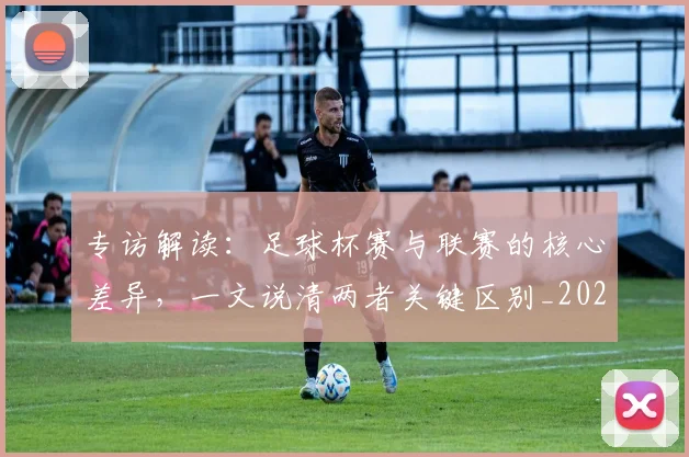 专访解读：足球杯赛与联赛的核心差异，一文说清两者关键区别_20260609201230