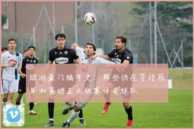 欧洲豪门编年史:那些仍在等待冠军加冕的五大联赛传奇球队
