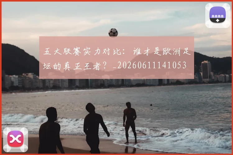 五大联赛实力对比：谁才是欧洲足坛的真正王者？_20260611141053