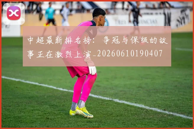 中超最新排名榜：争冠与保级的故事正在激烈上演_20260610190407