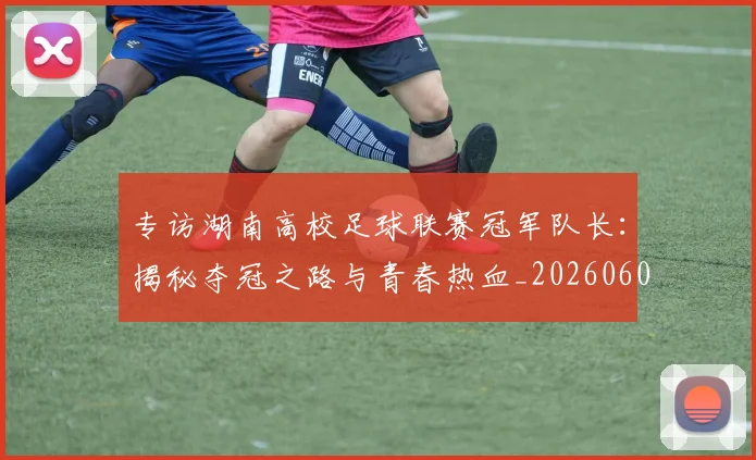 专访湖南高校足球联赛冠军队长：揭秘夺冠之路与青春热血_20260609201228