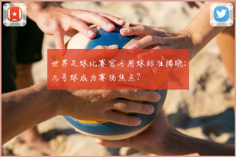 世界足球比赛官方用球标准揭晓:几号球成为赛场焦点?